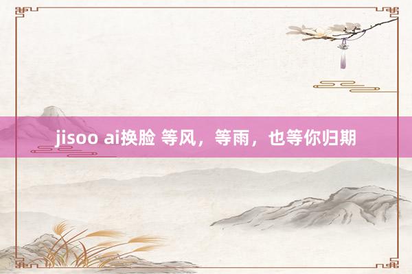 jisoo ai换脸 等风，等雨，也等你归期