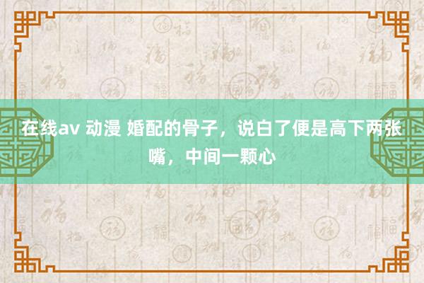 在线av 动漫 婚配的骨子，说白了便是高下两张嘴，中间一颗心