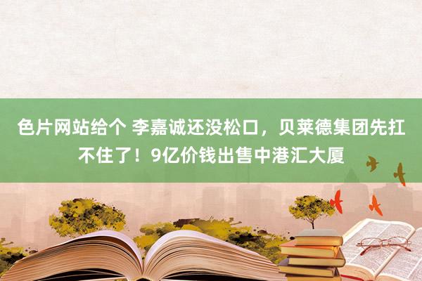 色片网站给个 李嘉诚还没松口，贝莱德集团先扛不住了！9亿价钱出售中港汇大厦