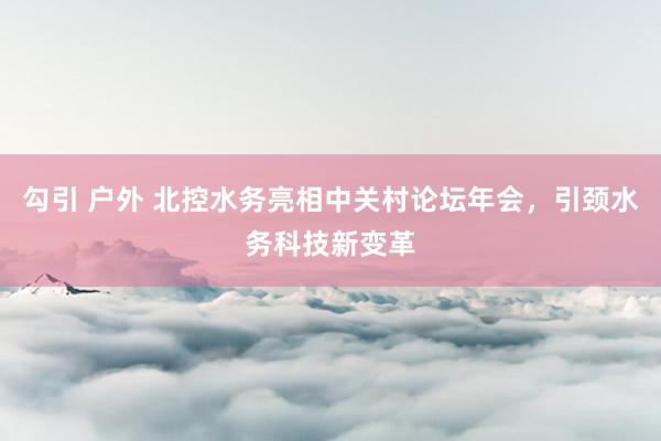 勾引 户外 北控水务亮相中关村论坛年会，引颈水务科技新变革