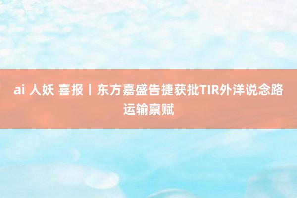 ai 人妖 喜报丨东方嘉盛告捷获批TIR外洋说念路运输禀赋