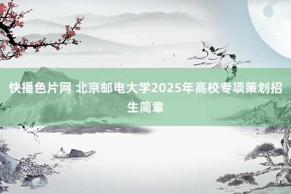 快播色片网 北京邮电大学2025年高校专项策划招生简章
