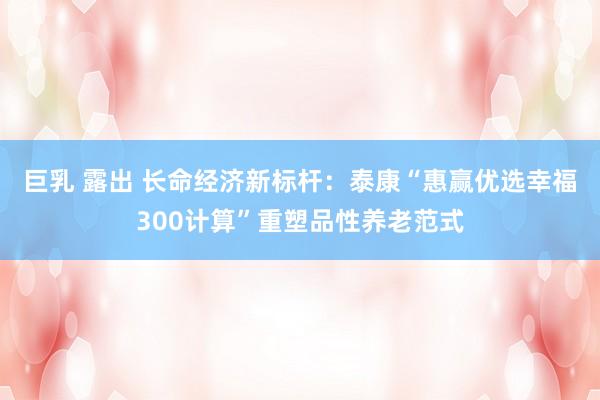 巨乳 露出 长命经济新标杆：泰康“惠赢优选幸福300计算”重塑品性养老范式