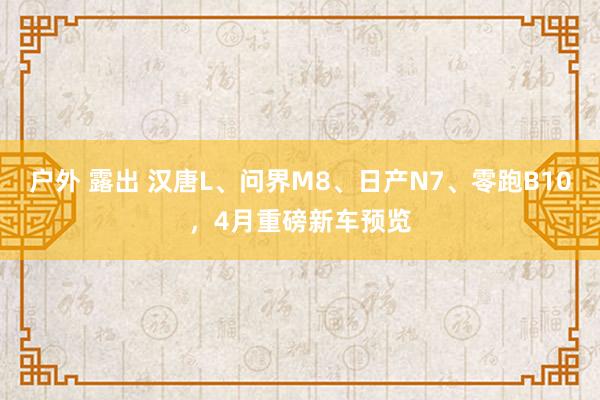 户外 露出 汉唐L、问界M8、日产N7、零跑B10，4月重磅新车预览