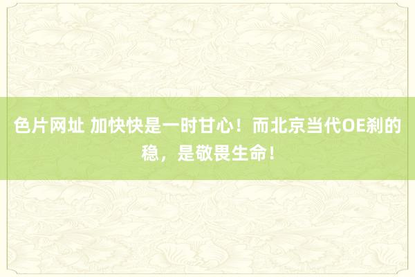 色片网址 加快快是一时甘心！而北京当代OE刹的稳，是敬畏生命！