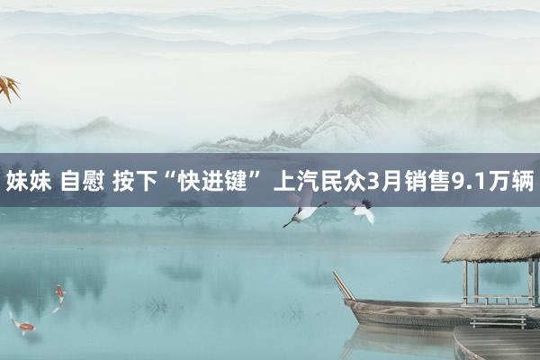 妹妹 自慰 按下“快进键” 上汽民众3月销售9.1万辆