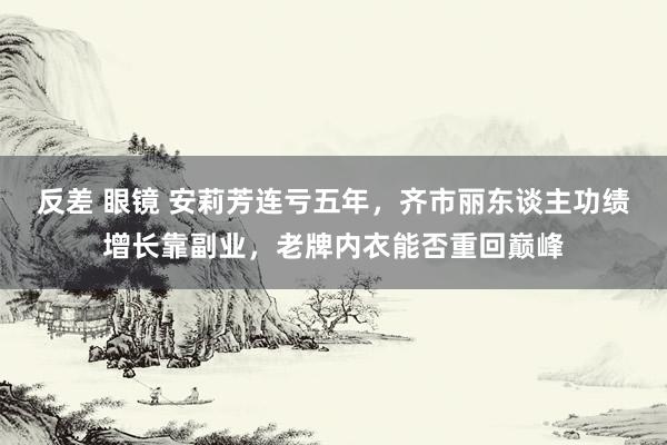 反差 眼镜 安莉芳连亏五年，齐市丽东谈主功绩增长靠副业，老牌内衣能否重回巅峰