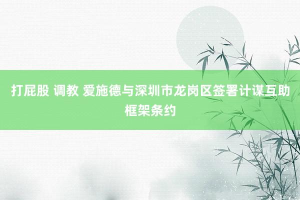 打屁股 调教 爱施德与深圳市龙岗区签署计谋互助框架条约