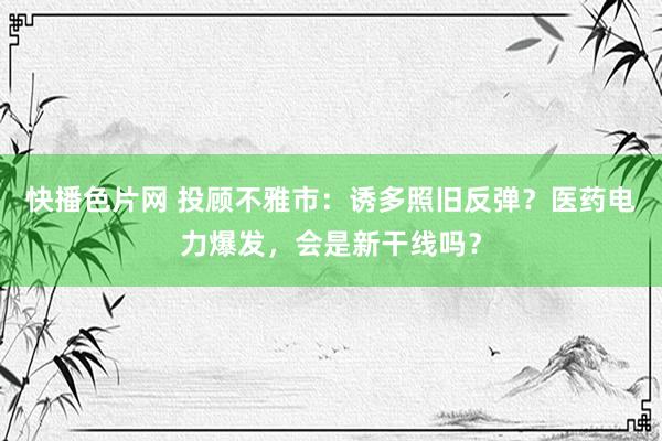 快播色片网 投顾不雅市：诱多照旧反弹？医药电力爆发，会是新干线吗？