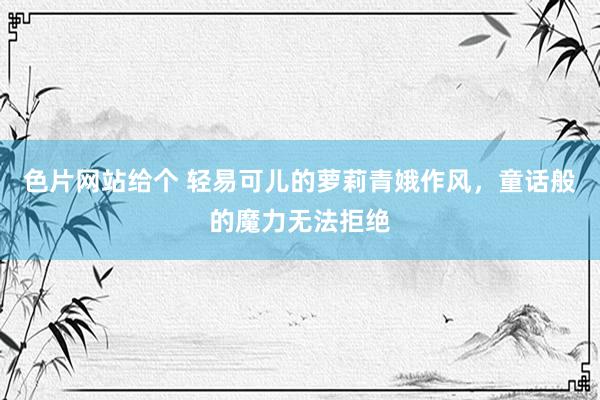 色片网站给个 轻易可儿的萝莉青娥作风，童话般的魔力无法拒绝