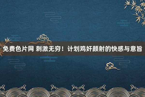 免费色片网 刺激无穷！计划鸡奸颜射的快感与意旨