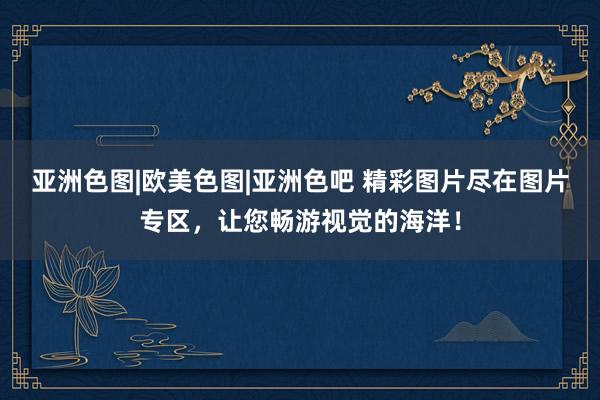亚洲色图|欧美色图|亚洲色吧 精彩图片尽在图片专区，让您畅游视觉的海洋！