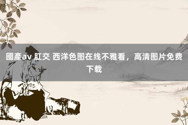 國產av 肛交 西洋色图在线不雅看，高清图片免费下载