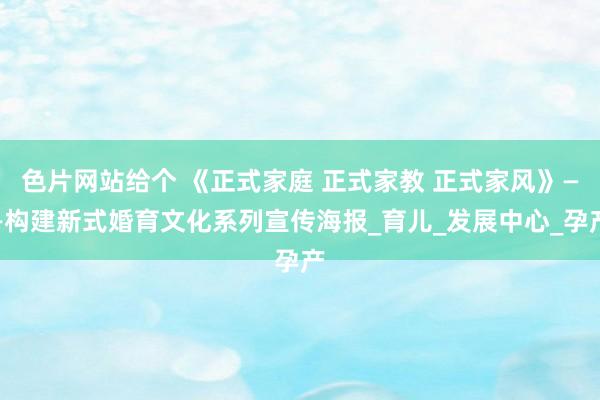 色片网站给个 《正式家庭 正式家教 正式家风》——构建新式婚育文化系列宣传海报_育儿_发展中心_孕产