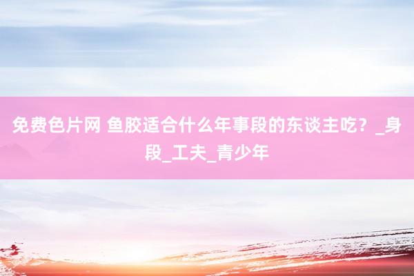 免费色片网 鱼胶适合什么年事段的东谈主吃？_身段_工夫_青少年