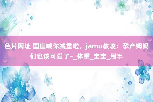 色片网址 国度喊你减重啦，jamu教唆：孕产姆妈们也该可爱了~_体重_宝宝_甩手