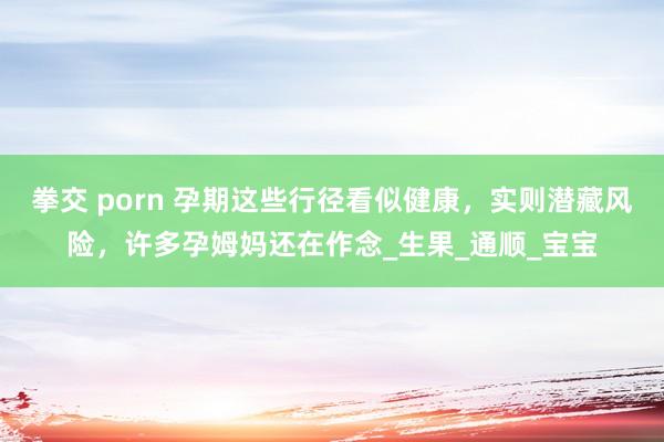 拳交 porn 孕期这些行径看似健康，实则潜藏风险，许多孕姆妈还在作念_生果_通顺_宝宝