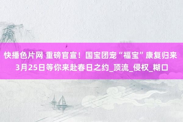 快播色片网 重磅官宣！国宝团宠“福宝”康复归来 3月25日等你来赴春日之约_顶流_侵权_糊口