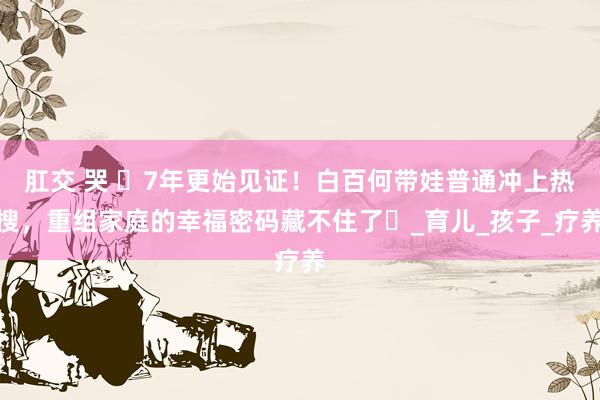肛交 哭 ​7年更始见证！白百何带娃普通冲上热搜，重组家庭的幸福密码藏不住了​_育儿_孩子_疗养