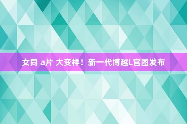 女同 a片 大变样！新一代博越L官图发布