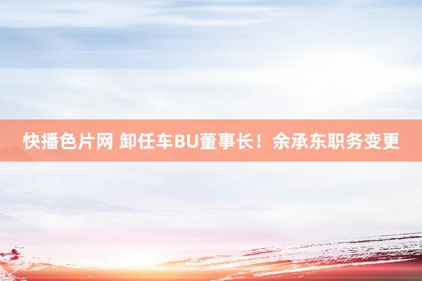 快播色片网 卸任车BU董事长！余承东职务变更