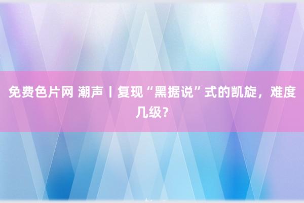 免费色片网 潮声丨复现“黑据说”式的凯旋，难度几级？