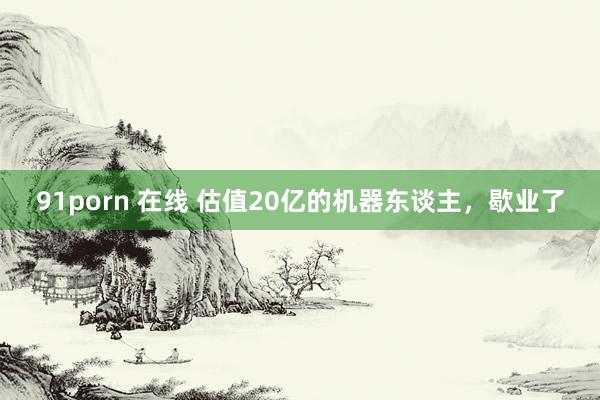 91porn 在线 估值20亿的机器东谈主，歇业了