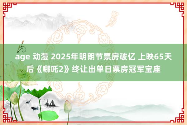 age 动漫 2025年明朗节票房破亿 上映65天后《哪吒2》终让出单日票房冠军宝座