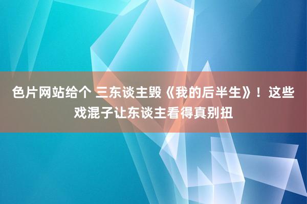色片网站给个 三东谈主毁《我的后半生》！这些戏混子让东谈主看得真别扭