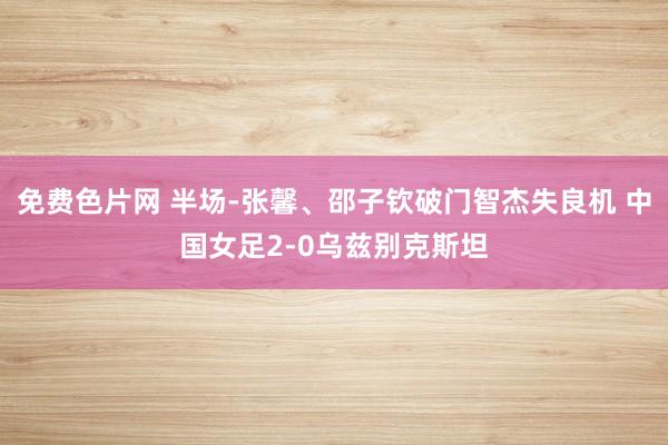 免费色片网 半场-张馨、邵子钦破门智杰失良机 中国女足2-0乌兹别克斯坦