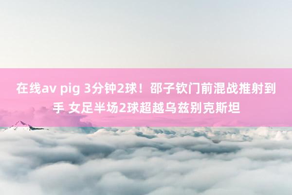 在线av pig 3分钟2球！邵子钦门前混战推射到手 女足半场2球超越乌兹别克斯坦