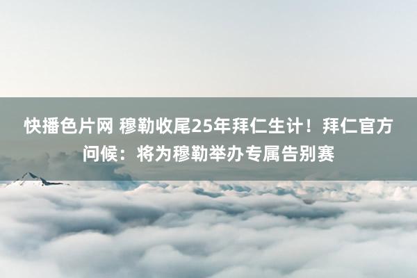 快播色片网 穆勒收尾25年拜仁生计！拜仁官方问候：将为穆勒举办专属告别赛