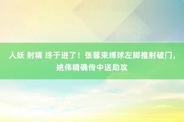 人妖 射精 终于进了！张馨束缚球左脚推射破门，姚伟精确传中送助攻