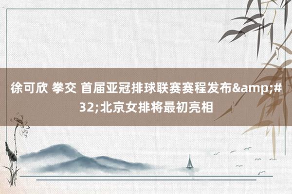 徐可欣 拳交 首届亚冠排球联赛赛程发布&#32;北京女排将最初亮相