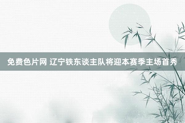免费色片网 辽宁铁东谈主队将迎本赛季主场首秀