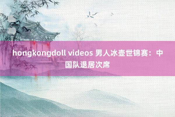 hongkongdoll videos 男人冰壶世锦赛：中国队退居次席
