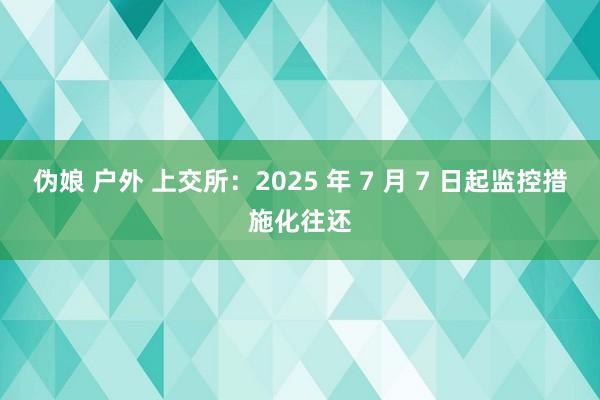 伪娘 户外 上交所：2025 年 7 月 7 日起监控措施化往还