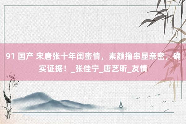91 国产 宋唐张十年闺蜜情，素颜撸串显亲密，确实证据！_张佳宁_唐艺昕_友情