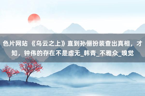 色片网站 《乌云之上》直到孙俪扮装查出真相，才知，钟伟的存在不是虚无_韩青_不雅众_嗅觉