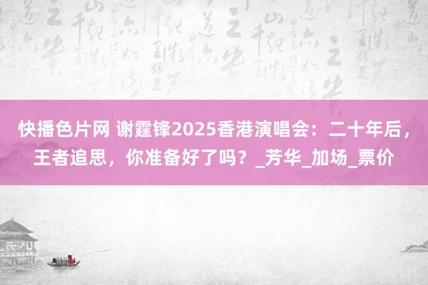 快播色片网 谢霆锋2025香港演唱会：二十年后，王者追思，你准备好了吗？_芳华_加场_票价