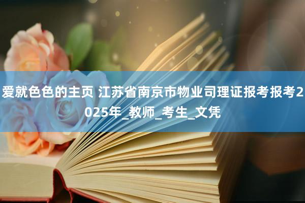 爱就色色的主页 江苏省南京市物业司理证报考报考2025年_教师_考生_文凭