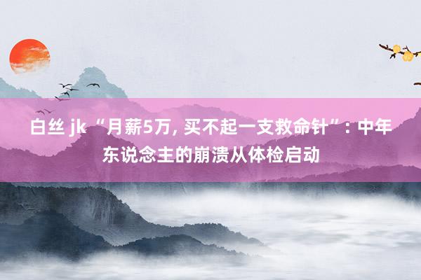 白丝 jk “月薪5万， 买不起一支救命针”: 中年东说念主的崩溃从体检启动