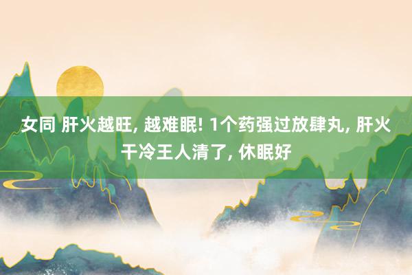 女同 肝火越旺， 越难眠! 1个药强过放肆丸， 肝火干冷王人清了， 休眠好