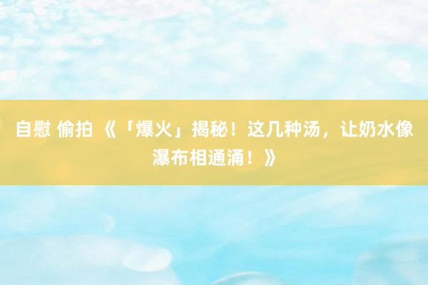 自慰 偷拍 《「爆火」揭秘！这几种汤，让奶水像瀑布相通涌！》