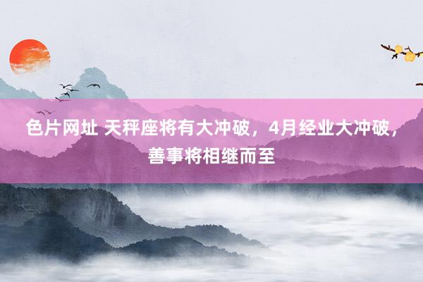 色片网址 天秤座将有大冲破，4月经业大冲破，善事将相继而至
