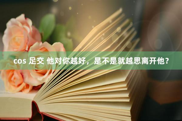 cos 足交 他对你越好，是不是就越思离开他？
