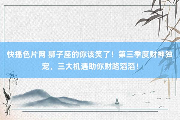 快播色片网 狮子座的你该笑了！第三季度财神独宠，三大机遇助你财路滔滔！