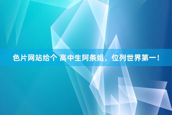 色片网站给个 高中生阿条姐，位列世界第一！