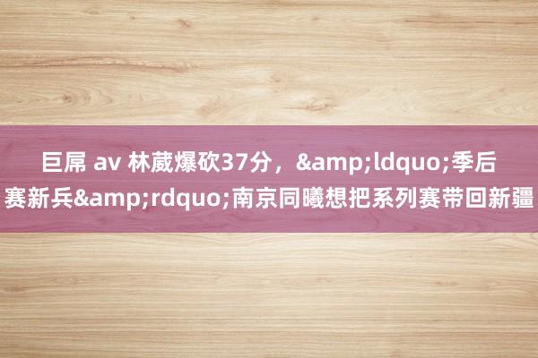 巨屌 av 林葳爆砍37分，&ldquo;季后赛新兵&rdquo;南京同曦想把系列赛带回新疆