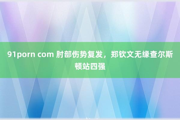 91porn com 肘部伤势复发，郑钦文无缘查尔斯顿站四强